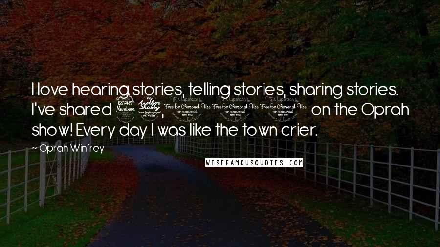Oprah Winfrey Quotes: I love hearing stories, telling stories, sharing stories. I've shared 37,000 on the Oprah show! Every day I was like the town crier.