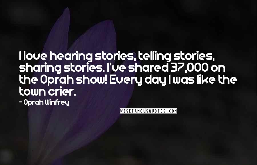 Oprah Winfrey Quotes: I love hearing stories, telling stories, sharing stories. I've shared 37,000 on the Oprah show! Every day I was like the town crier.