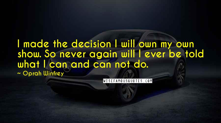 Oprah Winfrey Quotes: I made the decision I will own my own show. So never again will I ever be told what I can and can not do.