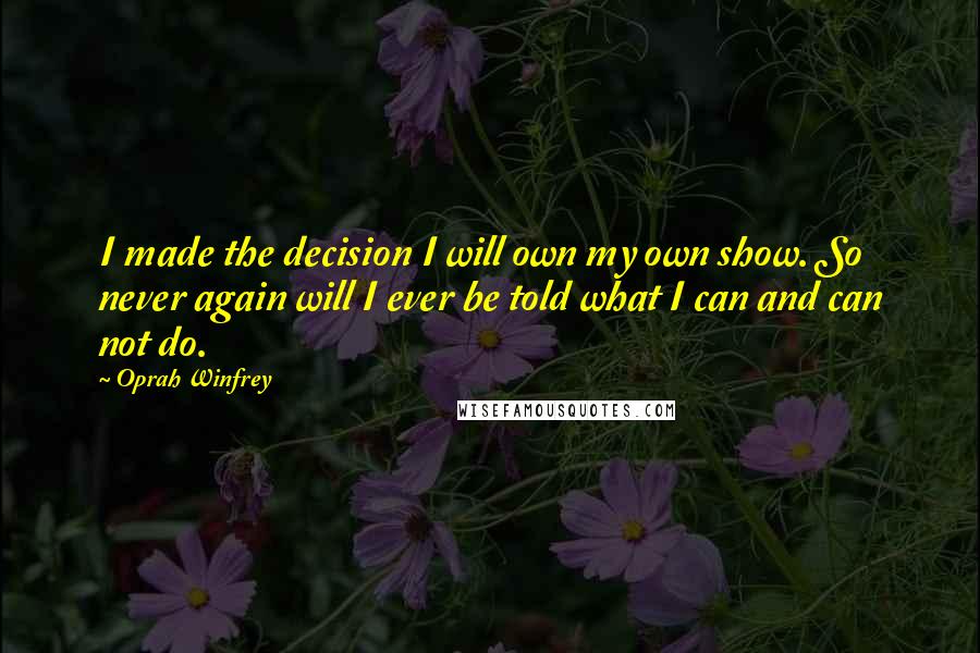 Oprah Winfrey Quotes: I made the decision I will own my own show. So never again will I ever be told what I can and can not do.