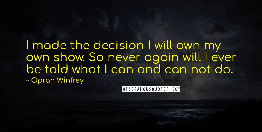 Oprah Winfrey Quotes: I made the decision I will own my own show. So never again will I ever be told what I can and can not do.