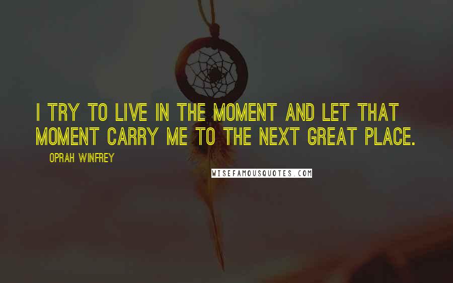 Oprah Winfrey Quotes: I try to live in the moment and let that moment carry me to the next great place.