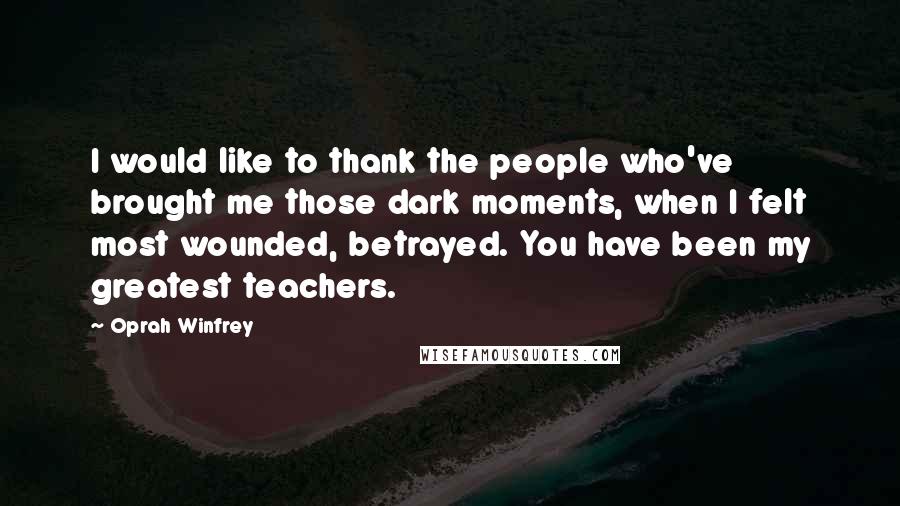 Oprah Winfrey Quotes: I would like to thank the people who've brought me those dark moments, when I felt most wounded, betrayed. You have been my greatest teachers.