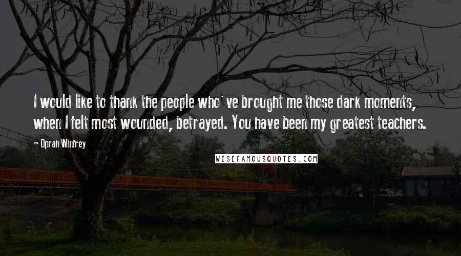 Oprah Winfrey Quotes: I would like to thank the people who've brought me those dark moments, when I felt most wounded, betrayed. You have been my greatest teachers.