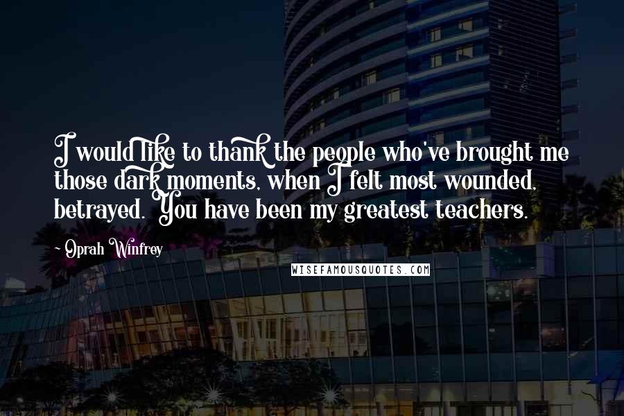 Oprah Winfrey Quotes: I would like to thank the people who've brought me those dark moments, when I felt most wounded, betrayed. You have been my greatest teachers.