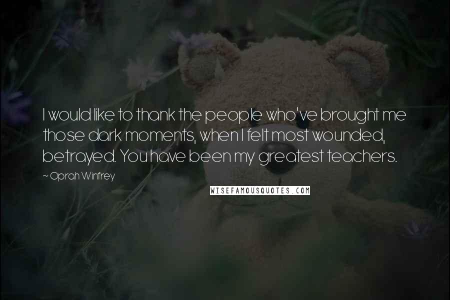 Oprah Winfrey Quotes: I would like to thank the people who've brought me those dark moments, when I felt most wounded, betrayed. You have been my greatest teachers.