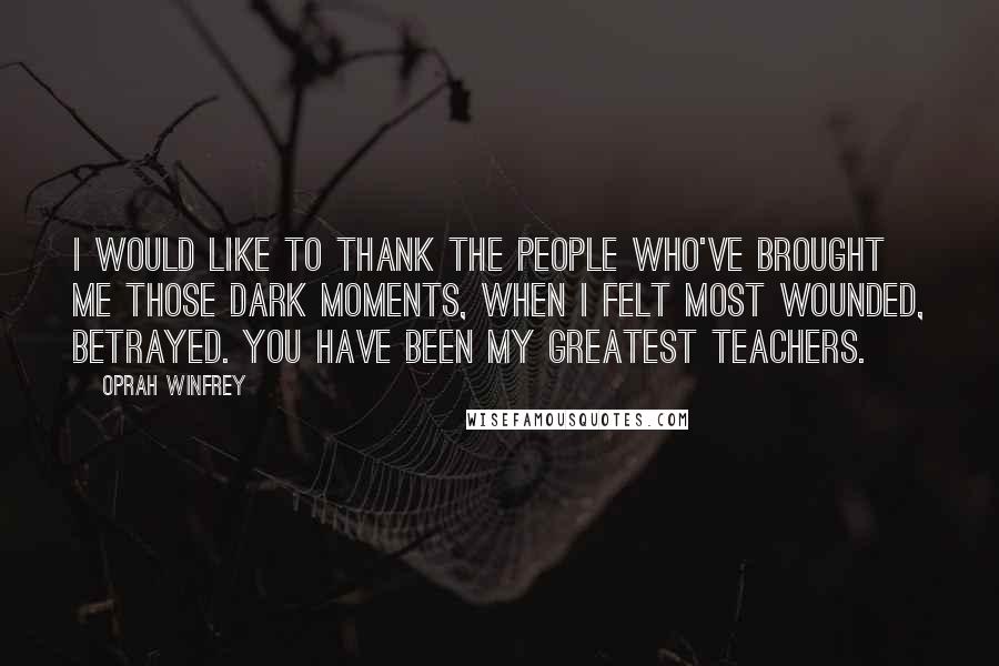 Oprah Winfrey Quotes: I would like to thank the people who've brought me those dark moments, when I felt most wounded, betrayed. You have been my greatest teachers.