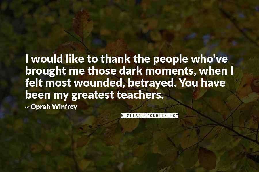 Oprah Winfrey Quotes: I would like to thank the people who've brought me those dark moments, when I felt most wounded, betrayed. You have been my greatest teachers.