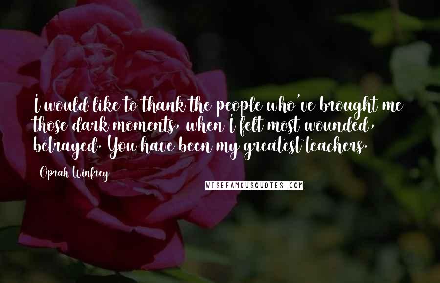 Oprah Winfrey Quotes: I would like to thank the people who've brought me those dark moments, when I felt most wounded, betrayed. You have been my greatest teachers.