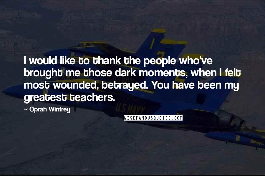 Oprah Winfrey Quotes: I would like to thank the people who've brought me those dark moments, when I felt most wounded, betrayed. You have been my greatest teachers.