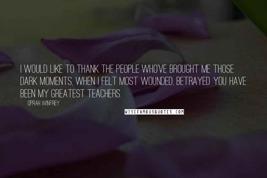 Oprah Winfrey Quotes: I would like to thank the people who've brought me those dark moments, when I felt most wounded, betrayed. You have been my greatest teachers.