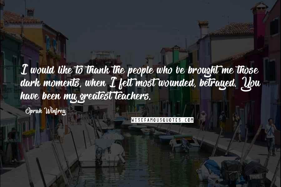 Oprah Winfrey Quotes: I would like to thank the people who've brought me those dark moments, when I felt most wounded, betrayed. You have been my greatest teachers.