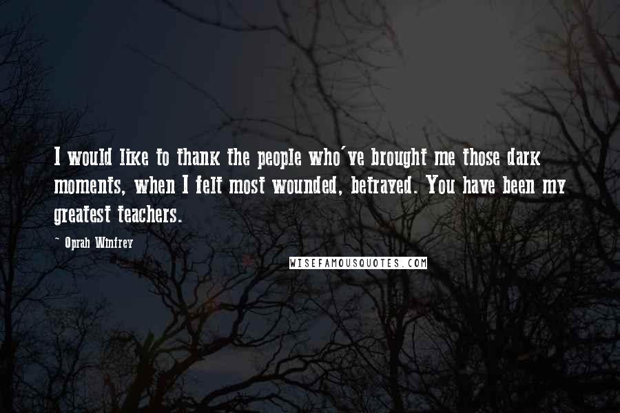 Oprah Winfrey Quotes: I would like to thank the people who've brought me those dark moments, when I felt most wounded, betrayed. You have been my greatest teachers.