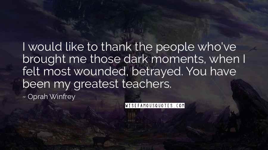 Oprah Winfrey Quotes: I would like to thank the people who've brought me those dark moments, when I felt most wounded, betrayed. You have been my greatest teachers.