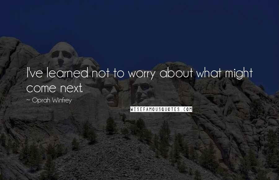 Oprah Winfrey Quotes: I've learned not to worry about what might come next.