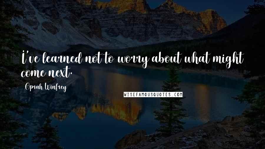 Oprah Winfrey Quotes: I've learned not to worry about what might come next.