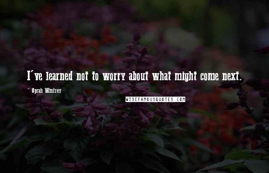 Oprah Winfrey Quotes: I've learned not to worry about what might come next.