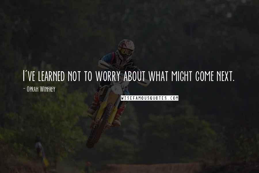 Oprah Winfrey Quotes: I've learned not to worry about what might come next.