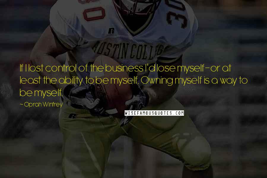 Oprah Winfrey Quotes: If I lost control of the business I'd lose myself-or at least the ability to be myself. Owning myself is a way to be myself.