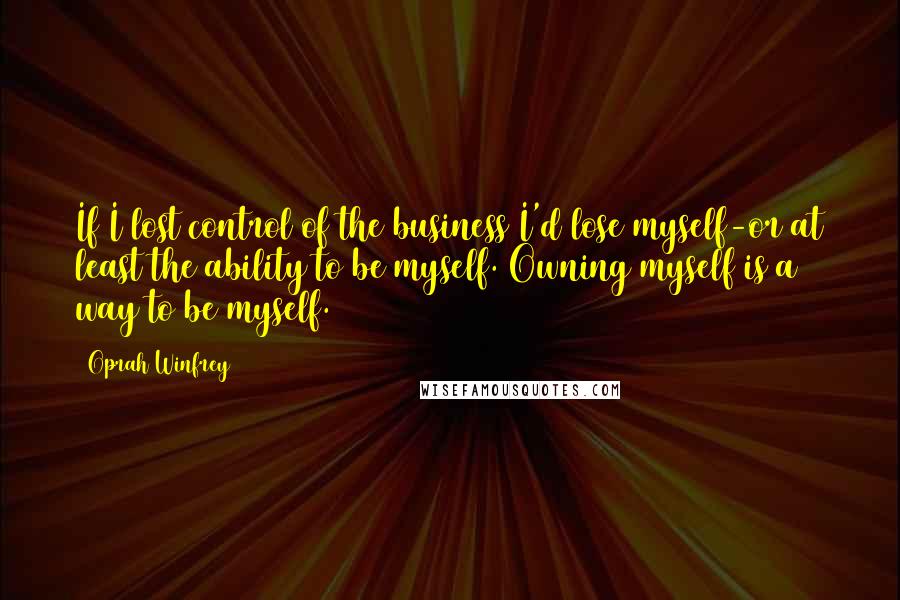 Oprah Winfrey Quotes: If I lost control of the business I'd lose myself-or at least the ability to be myself. Owning myself is a way to be myself.