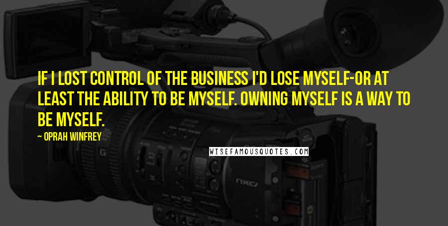 Oprah Winfrey Quotes: If I lost control of the business I'd lose myself-or at least the ability to be myself. Owning myself is a way to be myself.