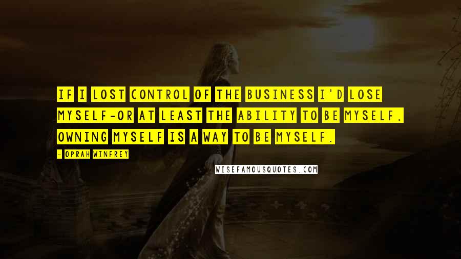 Oprah Winfrey Quotes: If I lost control of the business I'd lose myself-or at least the ability to be myself. Owning myself is a way to be myself.