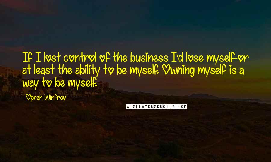 Oprah Winfrey Quotes: If I lost control of the business I'd lose myself-or at least the ability to be myself. Owning myself is a way to be myself.