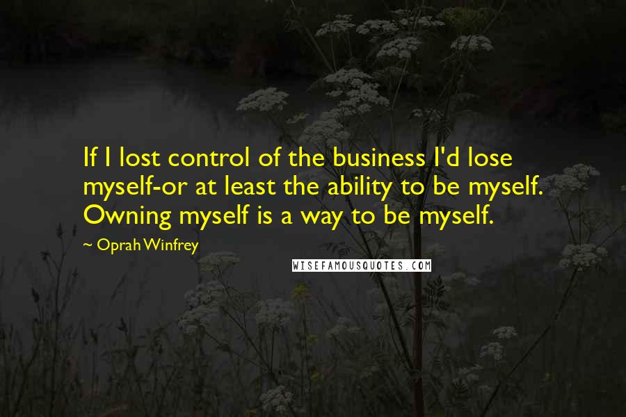 Oprah Winfrey Quotes: If I lost control of the business I'd lose myself-or at least the ability to be myself. Owning myself is a way to be myself.