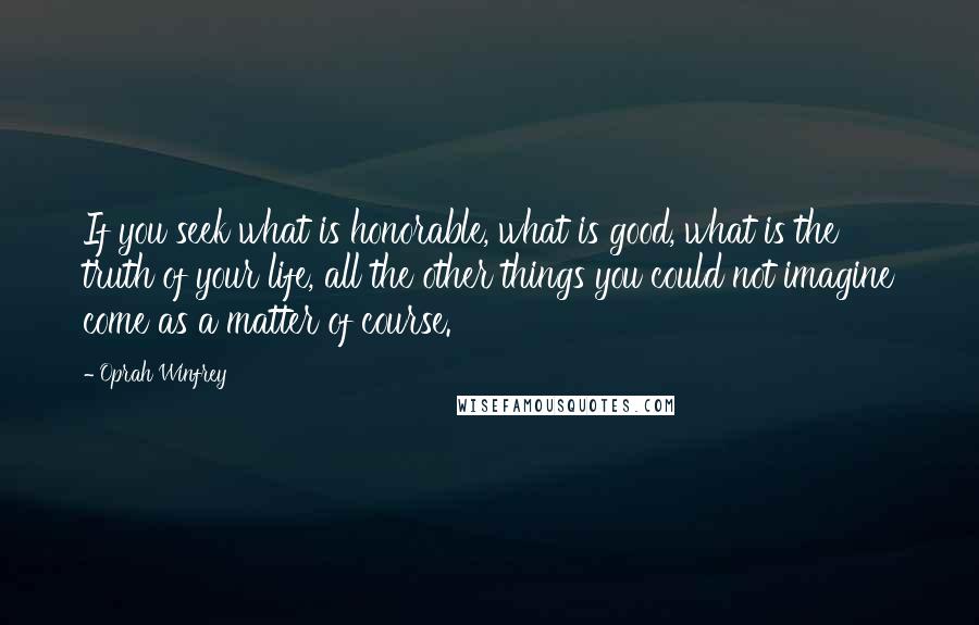 Oprah Winfrey Quotes: If you seek what is honorable, what is good, what is the truth of your life, all the other things you could not imagine come as a matter of course.