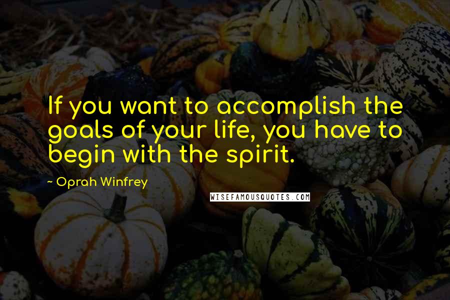 Oprah Winfrey Quotes: If you want to accomplish the goals of your life, you have to begin with the spirit.