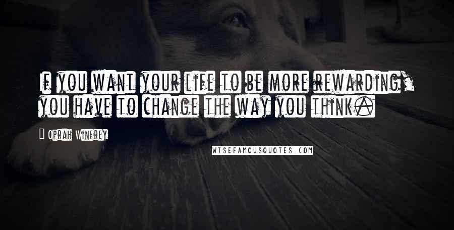 Oprah Winfrey Quotes: If you want your life to be more rewarding, you have to change the way you think.