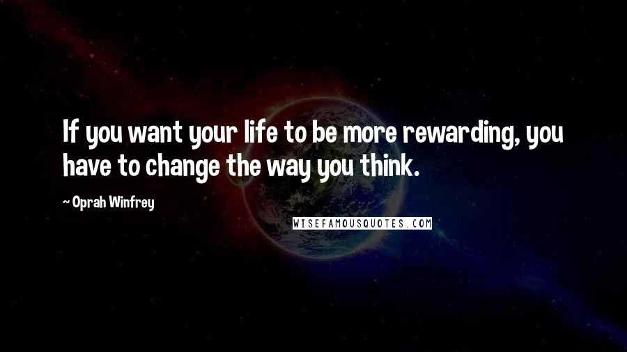 Oprah Winfrey Quotes: If you want your life to be more rewarding, you have to change the way you think.