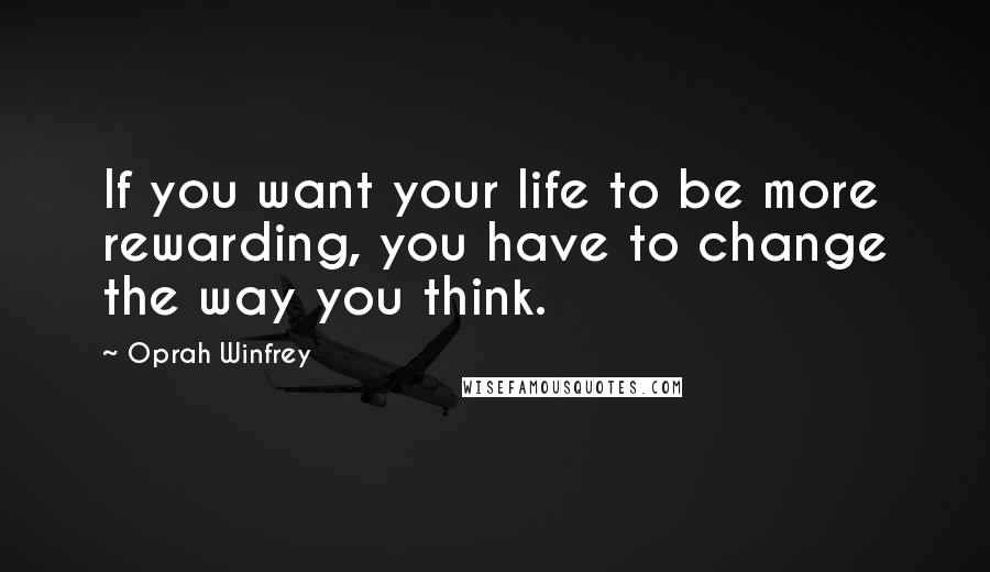 Oprah Winfrey Quotes: If you want your life to be more rewarding, you have to change the way you think.