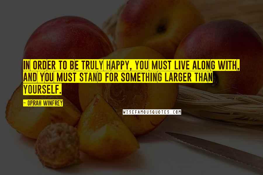 Oprah Winfrey Quotes: In order to be truly happy, you must live along with, and you must stand for something larger than yourself.