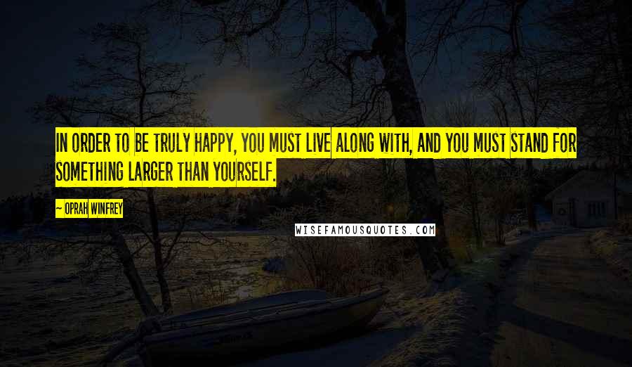 Oprah Winfrey Quotes: In order to be truly happy, you must live along with, and you must stand for something larger than yourself.