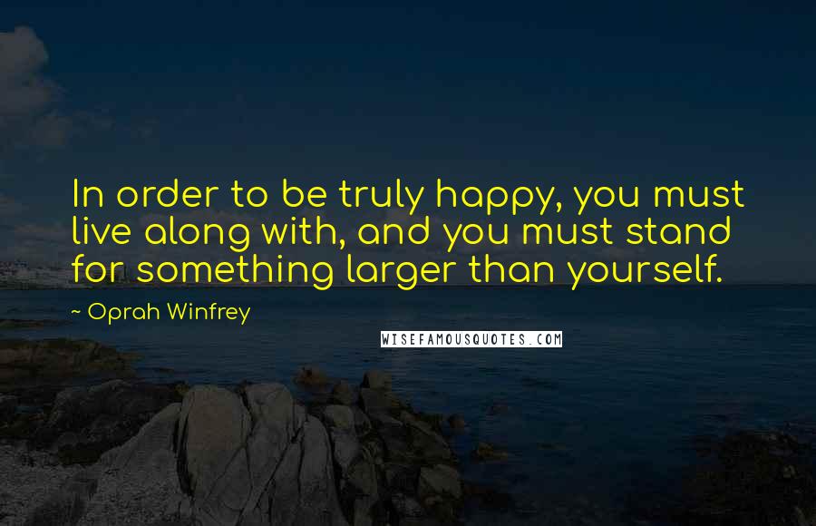 Oprah Winfrey Quotes: In order to be truly happy, you must live along with, and you must stand for something larger than yourself.