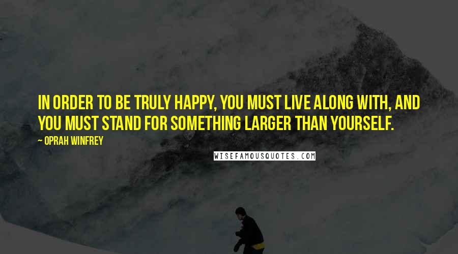 Oprah Winfrey Quotes: In order to be truly happy, you must live along with, and you must stand for something larger than yourself.
