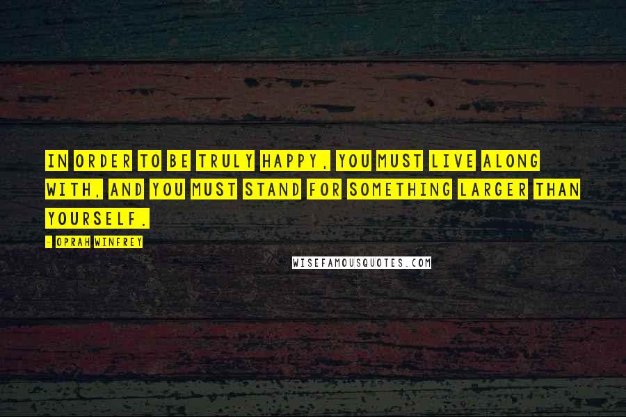 Oprah Winfrey Quotes: In order to be truly happy, you must live along with, and you must stand for something larger than yourself.