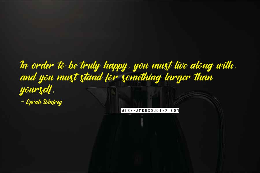 Oprah Winfrey Quotes: In order to be truly happy, you must live along with, and you must stand for something larger than yourself.