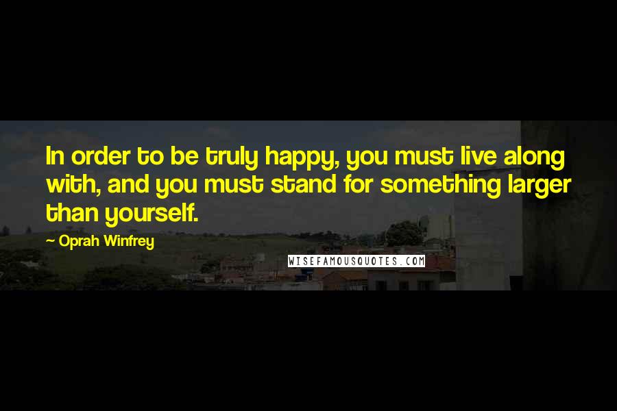 Oprah Winfrey Quotes: In order to be truly happy, you must live along with, and you must stand for something larger than yourself.