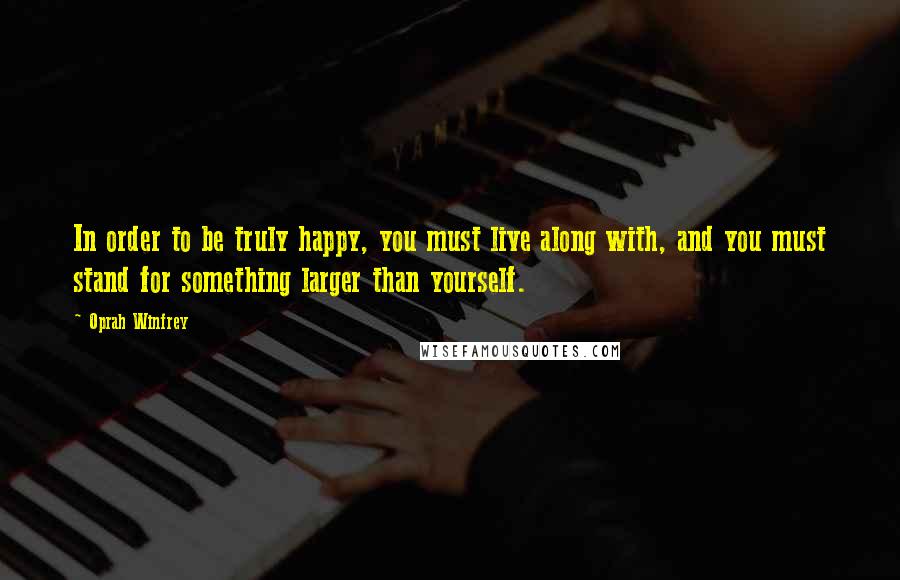 Oprah Winfrey Quotes: In order to be truly happy, you must live along with, and you must stand for something larger than yourself.