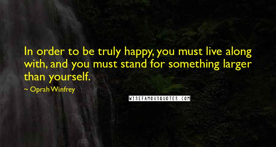 Oprah Winfrey Quotes: In order to be truly happy, you must live along with, and you must stand for something larger than yourself.