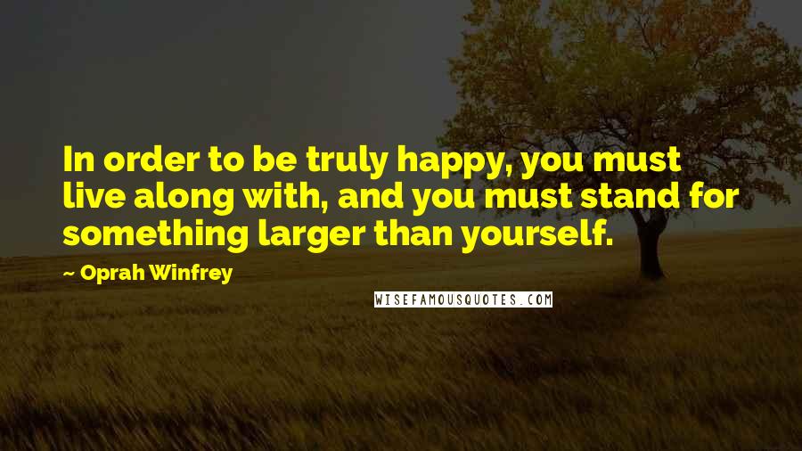 Oprah Winfrey Quotes: In order to be truly happy, you must live along with, and you must stand for something larger than yourself.