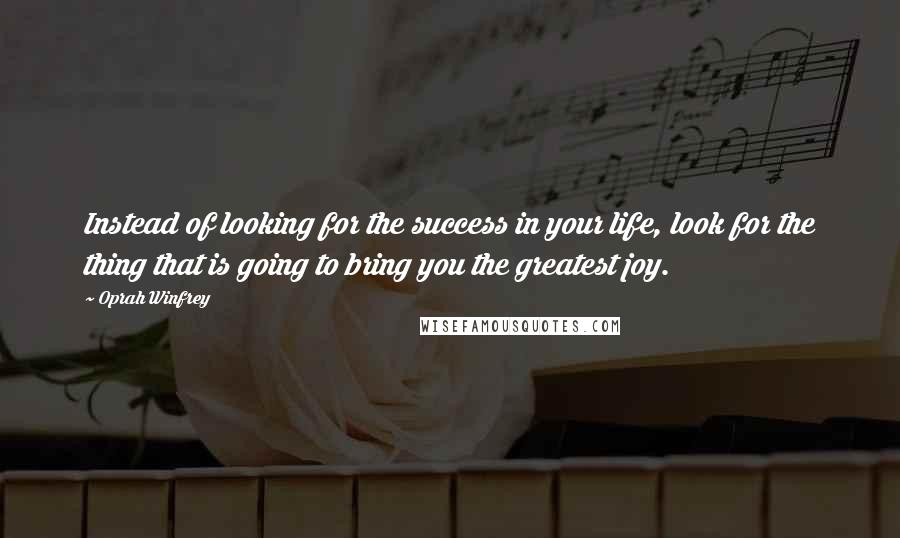 Oprah Winfrey Quotes: Instead of looking for the success in your life, look for the thing that is going to bring you the greatest joy.