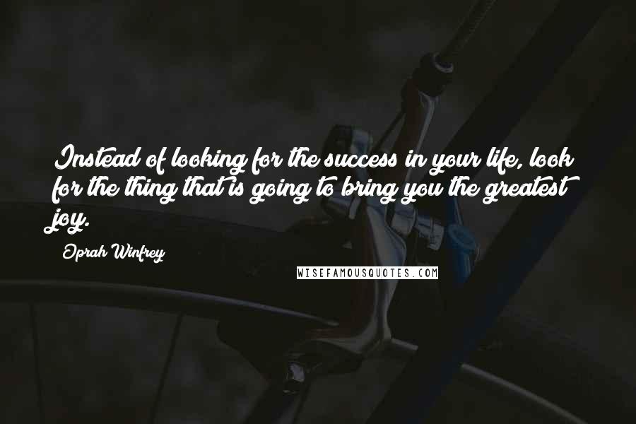 Oprah Winfrey Quotes: Instead of looking for the success in your life, look for the thing that is going to bring you the greatest joy.