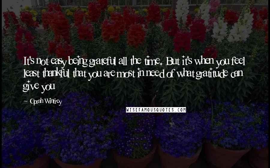 Oprah Winfrey Quotes: It's not easy being grateful all the time. But it's when you feel least thankful that you are most in need of what gratitude can give you