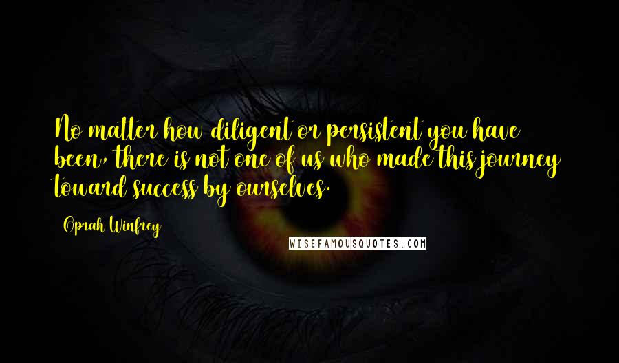 Oprah Winfrey Quotes: No matter how diligent or persistent you have been, there is not one of us who made this journey toward success by ourselves.