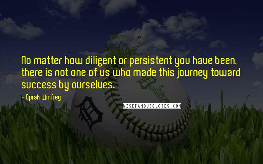 Oprah Winfrey Quotes: No matter how diligent or persistent you have been, there is not one of us who made this journey toward success by ourselves.