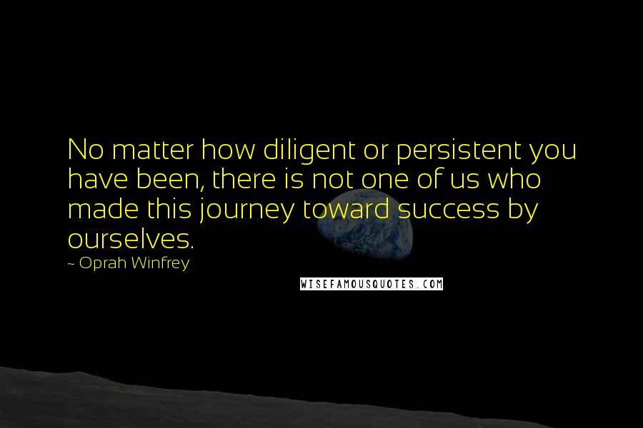 Oprah Winfrey Quotes: No matter how diligent or persistent you have been, there is not one of us who made this journey toward success by ourselves.