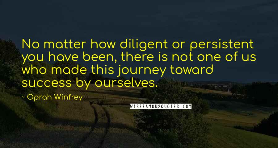Oprah Winfrey Quotes: No matter how diligent or persistent you have been, there is not one of us who made this journey toward success by ourselves.